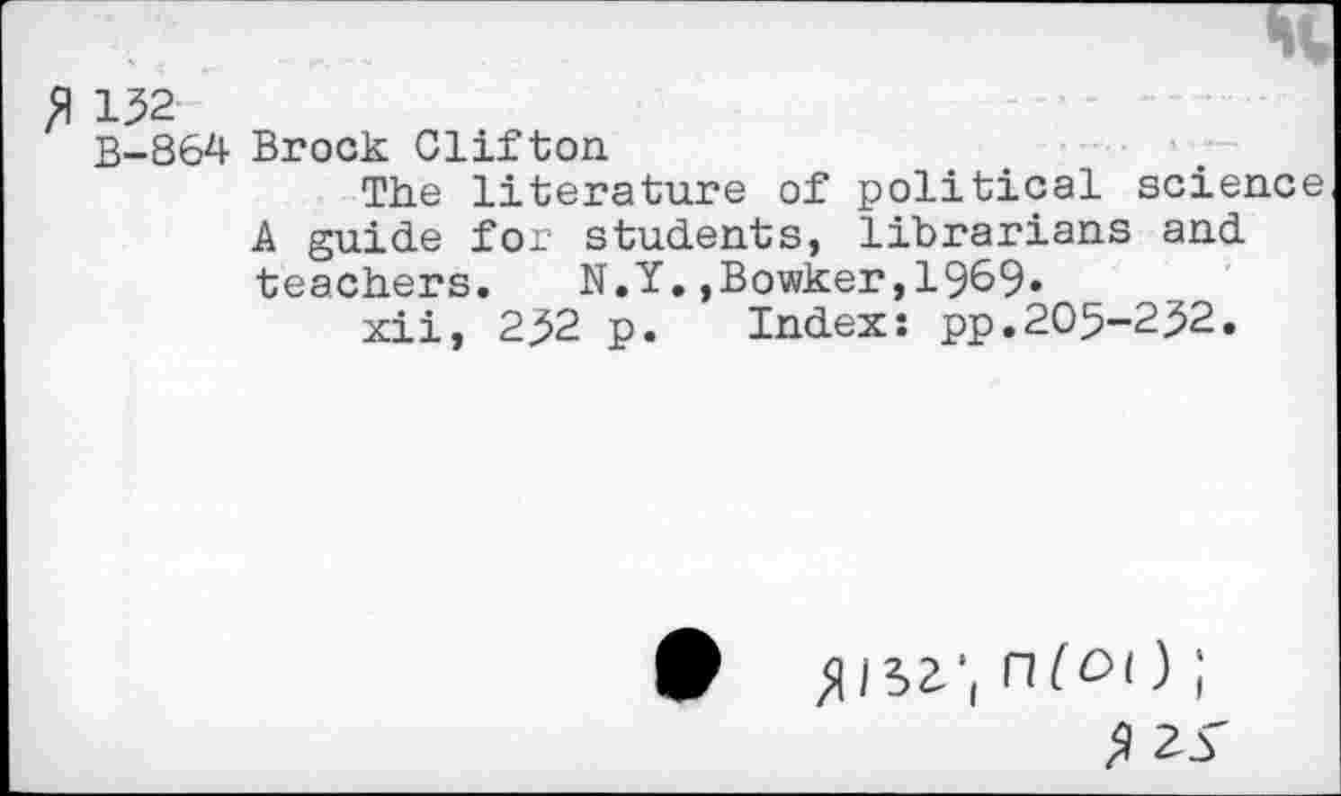 ﻿fl 132
B-864 Brock Clifton
The literature of political science A guide for students, librarians and teachers.	N.Y.,Bowker,1969»
xii, 232 p. Index: pp.205-232.